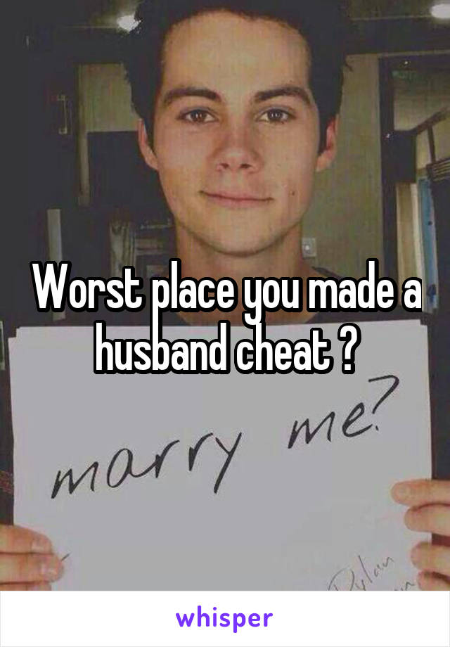 Worst place you made a husband cheat ?