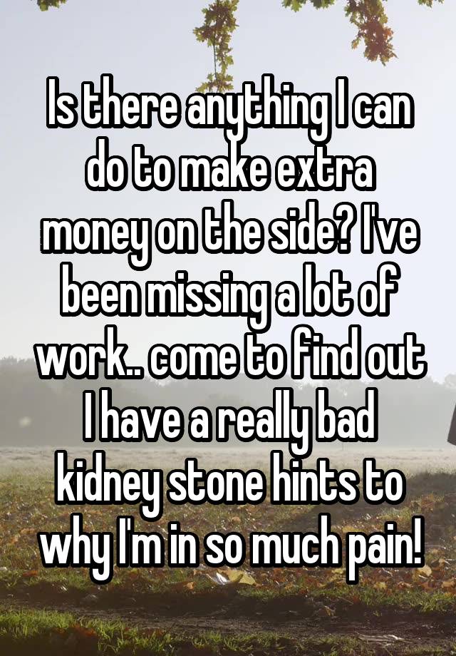 Is there anything I can do to make extra money on the side? I've been missing a lot of work.. come to find out I have a really bad kidney stone hints to why I'm in so much pain!
