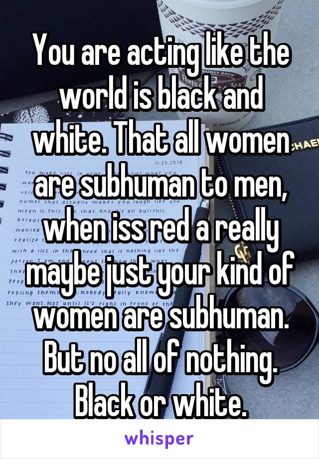 You are acting like the world is black and white. That all women are subhuman to men, when iss red a really maybe just your kind of women are subhuman. But no all of nothing. Black or white.