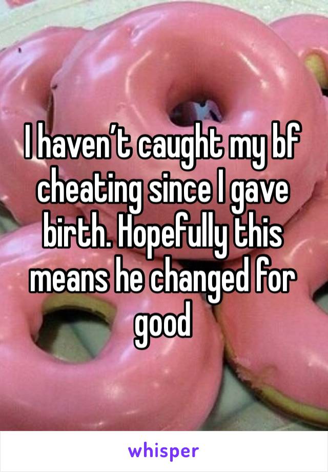 I haven’t caught my bf cheating since I gave birth. Hopefully this means he changed for good 