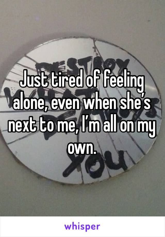 Just tired of feeling alone, even when she’s next to me, I’m all on my own. 