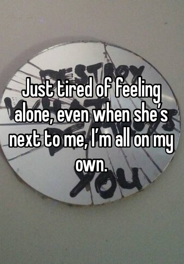 Just tired of feeling alone, even when she’s next to me, I’m all on my own. 