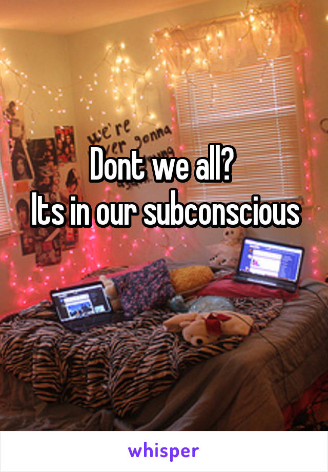 Dont we all? 
Its in our subconscious 
