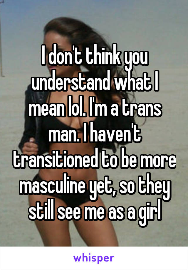 I don't think you understand what I mean lol. I'm a trans man. I haven't transitioned to be more masculine yet, so they still see me as a girl