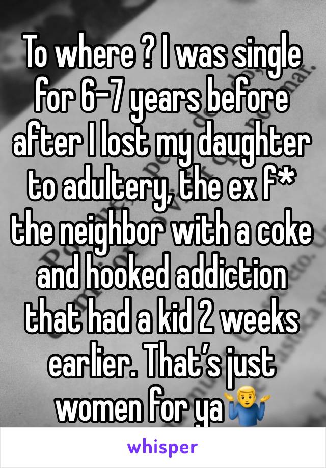 To where ? I was single for 6-7 years before after I lost my daughter to adultery, the ex f* the neighbor with a coke and hooked addiction that had a kid 2 weeks earlier. That’s just women for ya🤷‍♂️