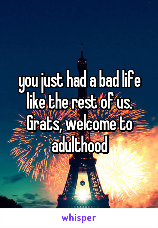 you just had a bad life like the rest of us. Grats, welcome to adulthood