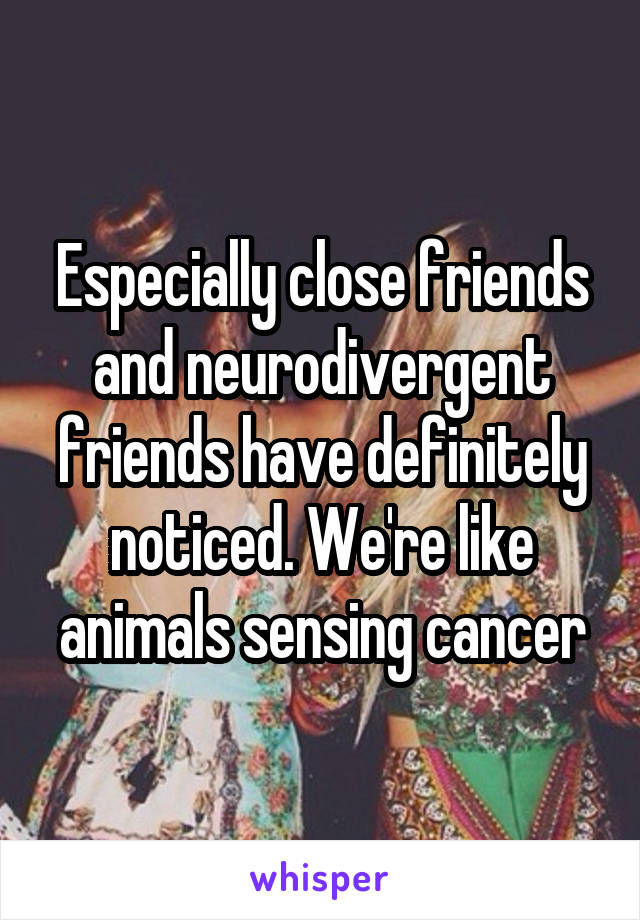 Especially close friends and neurodivergent friends have definitely noticed. We're like animals sensing cancer