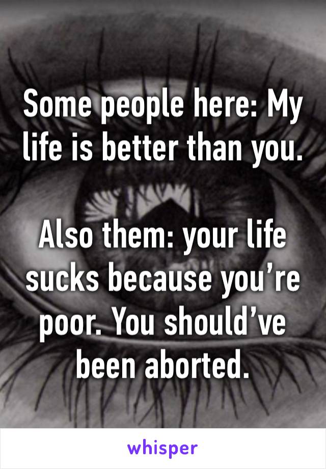 Some people here: My life is better than you.

Also them: your life sucks because you’re poor. You should’ve been aborted.