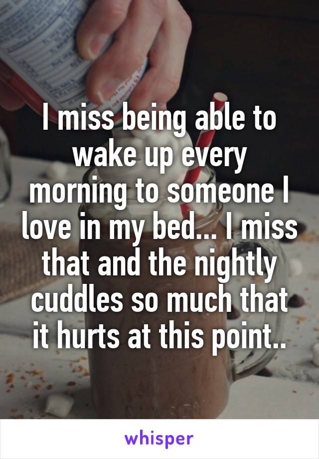 I miss being able to wake up every morning to someone I love in my bed... I miss that and the nightly cuddles so much that it hurts at this point..