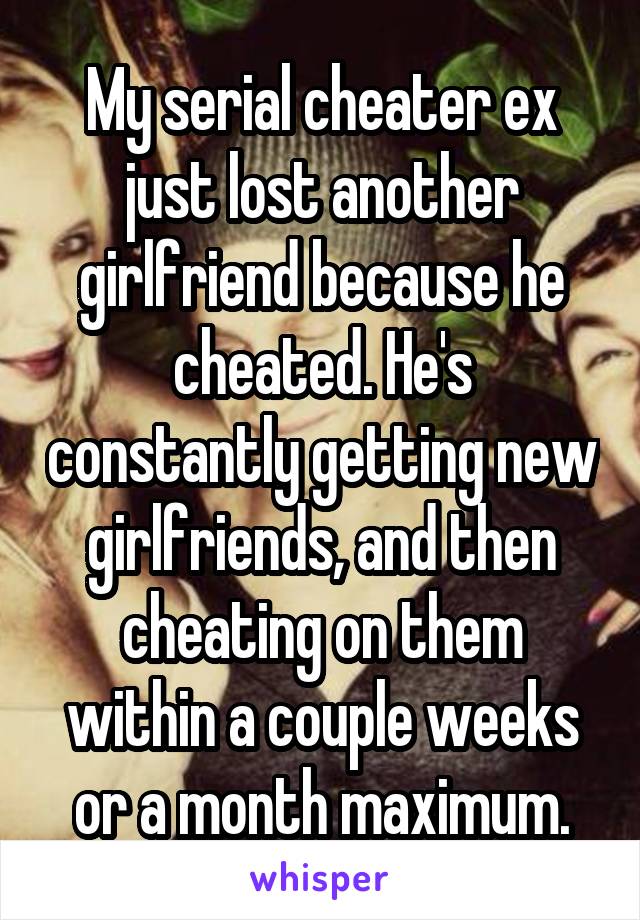 My serial cheater ex just lost another girlfriend because he cheated. He's constantly getting new girlfriends, and then cheating on them within a couple weeks or a month maximum.