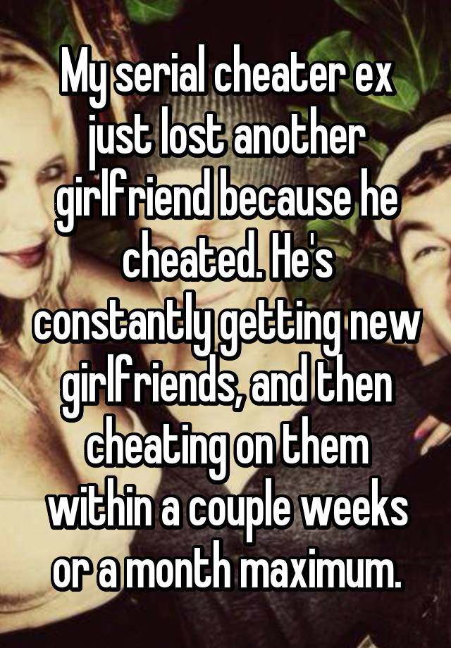 My serial cheater ex just lost another girlfriend because he cheated. He's constantly getting new girlfriends, and then cheating on them within a couple weeks or a month maximum.