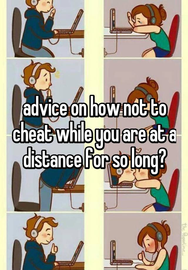 advice on how not to cheat while you are at a distance for so long?