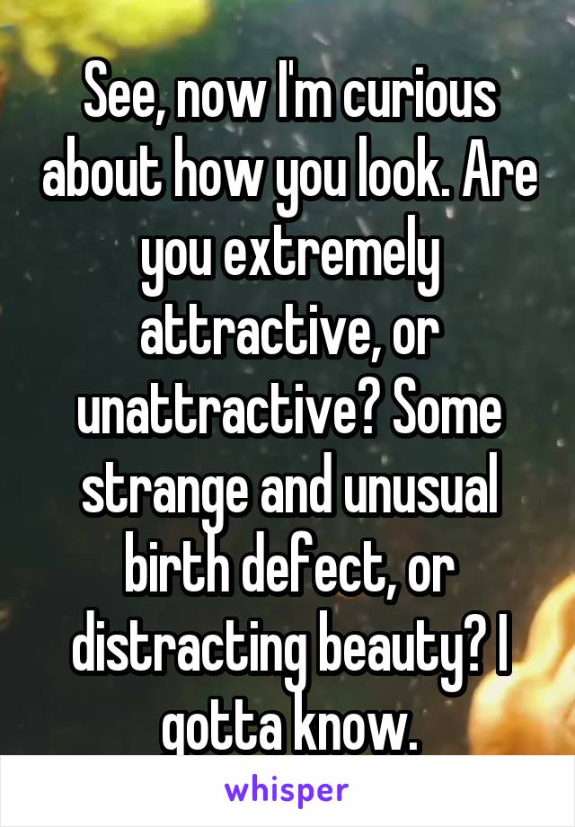 See, now I'm curious about how you look. Are you extremely attractive, or unattractive? Some strange and unusual birth defect, or distracting beauty? I gotta know.