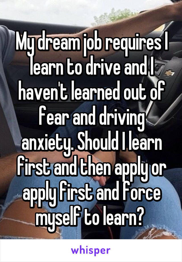 My dream job requires I learn to drive and I haven't learned out of fear and driving anxiety. Should I learn first and then apply or apply first and force myself to learn? 