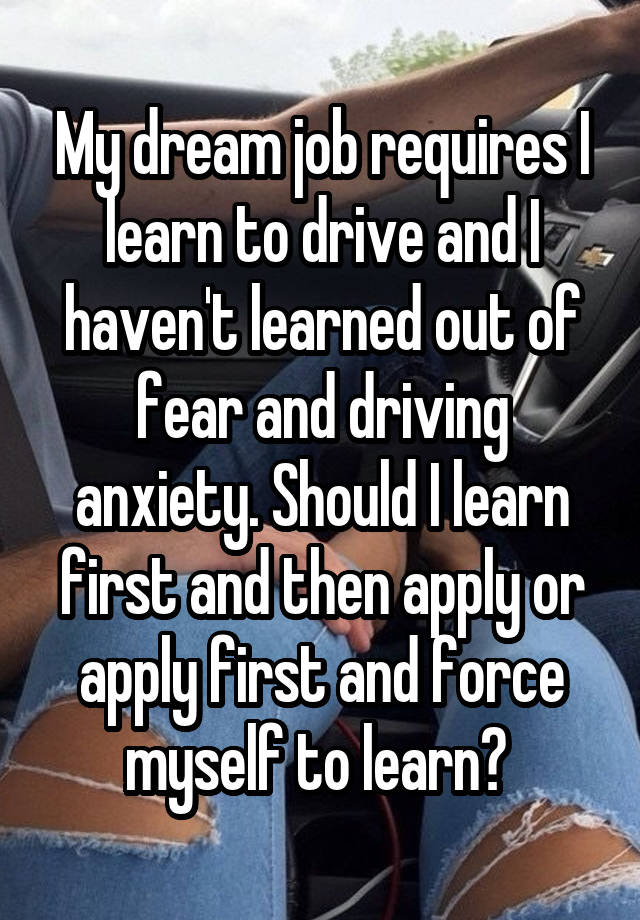 My dream job requires I learn to drive and I haven't learned out of fear and driving anxiety. Should I learn first and then apply or apply first and force myself to learn? 