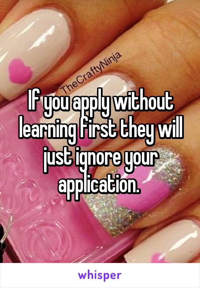 If you apply without learning first they will just ignore your application. 