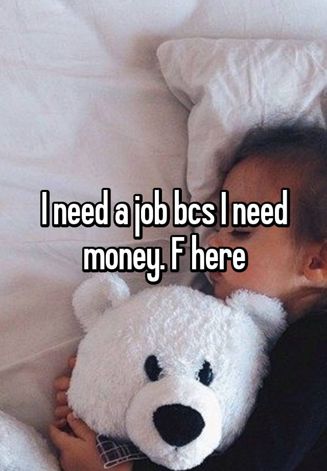 I need a job bcs I need money. F here