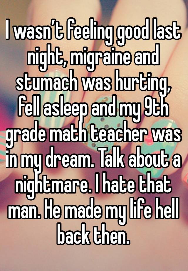 I wasn’t feeling good last night, migraine and stumach was hurting, fell asleep and my 9th grade math teacher was in my dream. Talk about a nightmare. I hate that man. He made my life hell back then.