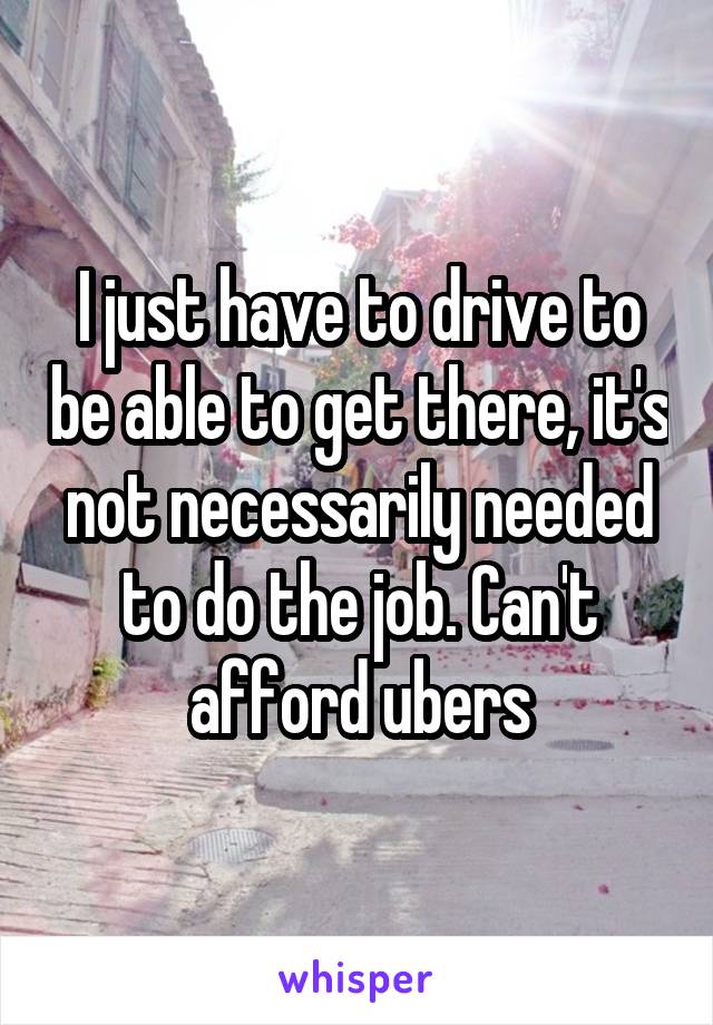 I just have to drive to be able to get there, it's not necessarily needed to do the job. Can't afford ubers