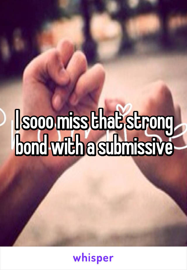 I sooo miss that strong bond with a submissive