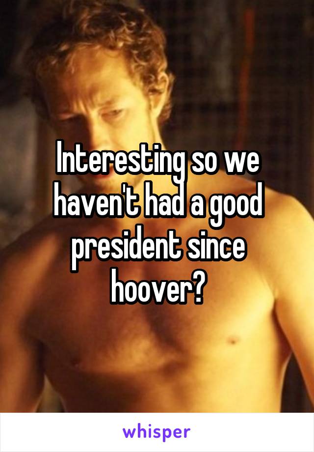 Interesting so we haven't had a good president since hoover?