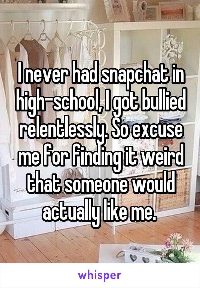 I never had snapchat in high-school, I got bullied relentlessly. So excuse me for finding it weird that someone would actually like me. 