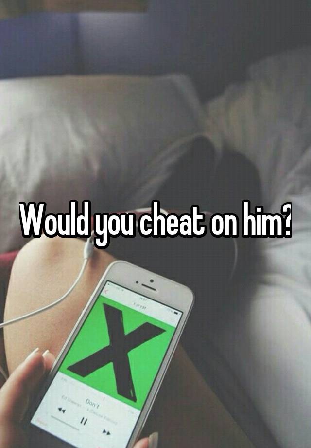 Would you cheat on him?