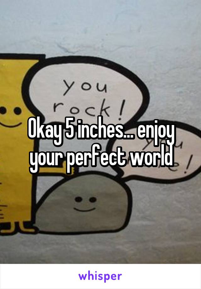 Okay 5 inches... enjoy your perfect world