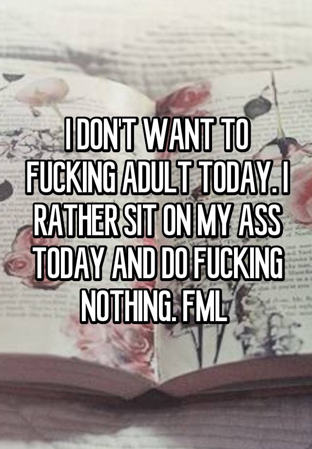 I DON'T WANT TO FUCKING ADULT TODAY. I RATHER SIT ON MY ASS TODAY AND DO FUCKING NOTHING. FML 