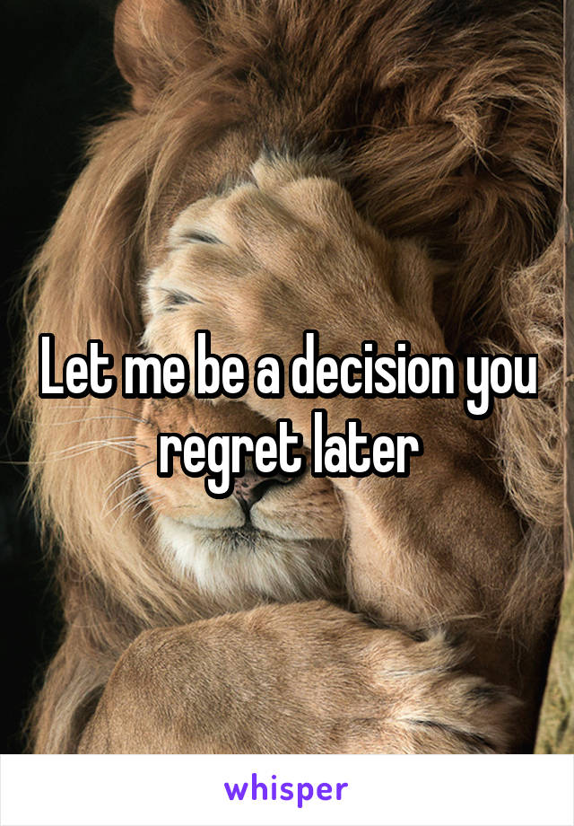 Let me be a decision you regret later