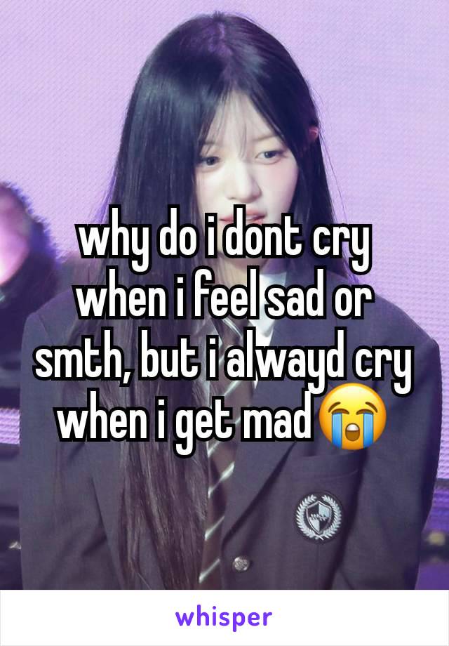 why do i dont cry when i feel sad or smth, but i alwayd cry when i get mad😭