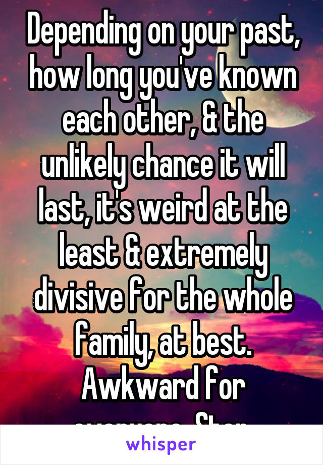 Depending on your past, how long you've known each other, & the unlikely chance it will last, it's weird at the least & extremely divisive for the whole family, at best. Awkward for everyone. Stop.
