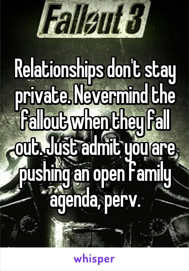 Relationships don't stay private. Nevermind the fallout when they fall out. Just admit you are pushing an open family agenda, perv.