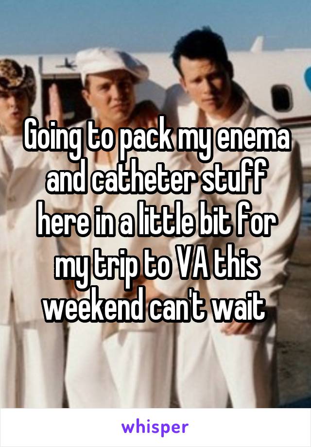 Going to pack my enema and catheter stuff here in a little bit for my trip to VA this weekend can't wait 