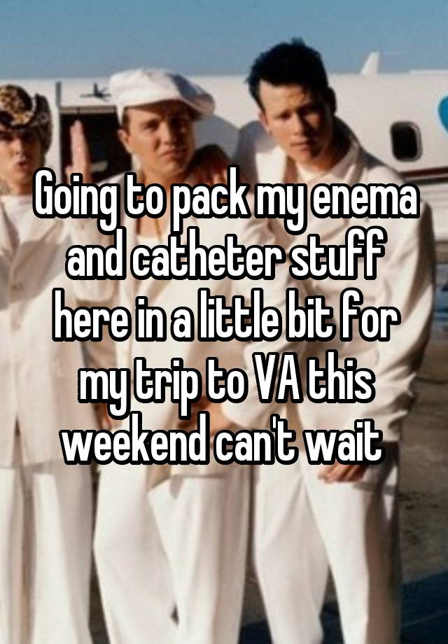 Going to pack my enema and catheter stuff here in a little bit for my trip to VA this weekend can't wait 