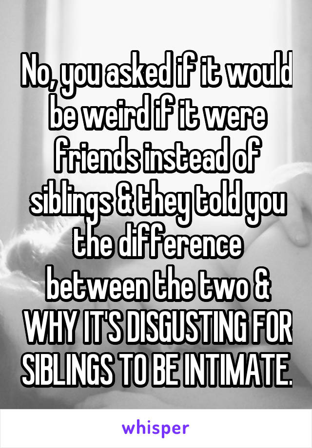 No, you asked if it would be weird if it were friends instead of siblings & they told you the difference between the two & WHY IT'S DISGUSTING FOR SIBLINGS TO BE INTIMATE.