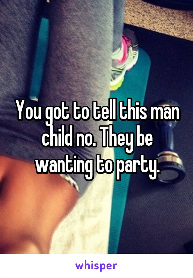You got to tell this man child no. They be wanting to party.