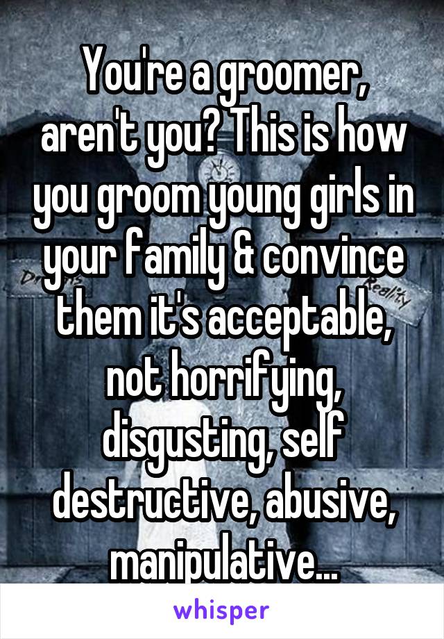 You're a groomer, aren't you? This is how you groom young girls in your family & convince them it's acceptable, not horrifying, disgusting, self destructive, abusive, manipulative...