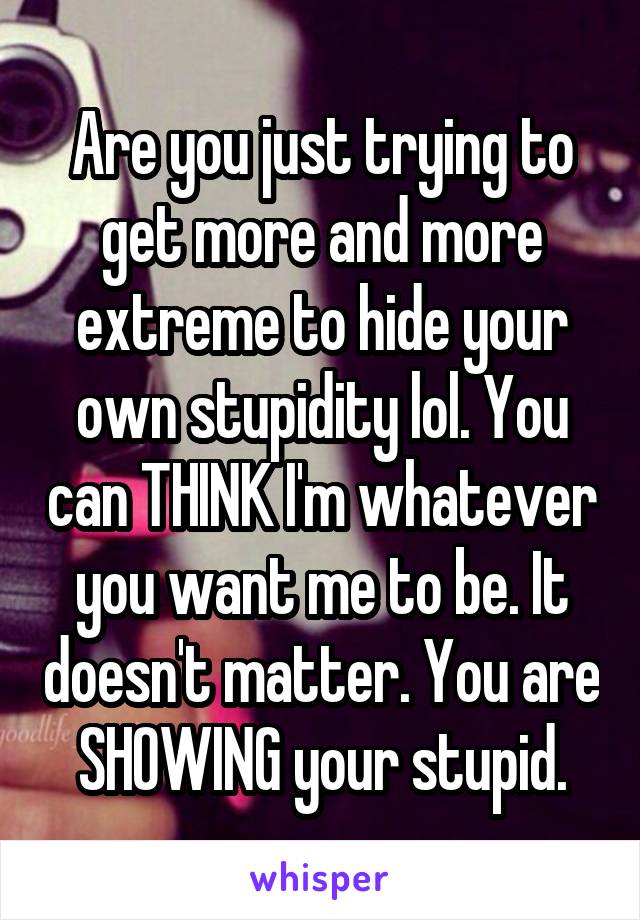 Are you just trying to get more and more extreme to hide your own stupidity lol. You can THINK I'm whatever you want me to be. It doesn't matter. You are SHOWING your stupid.