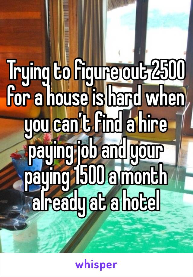 Trying to figure out 2500 for a house is hard when you can’t find a hire paying job and your paying 1500 a month already at a hotel