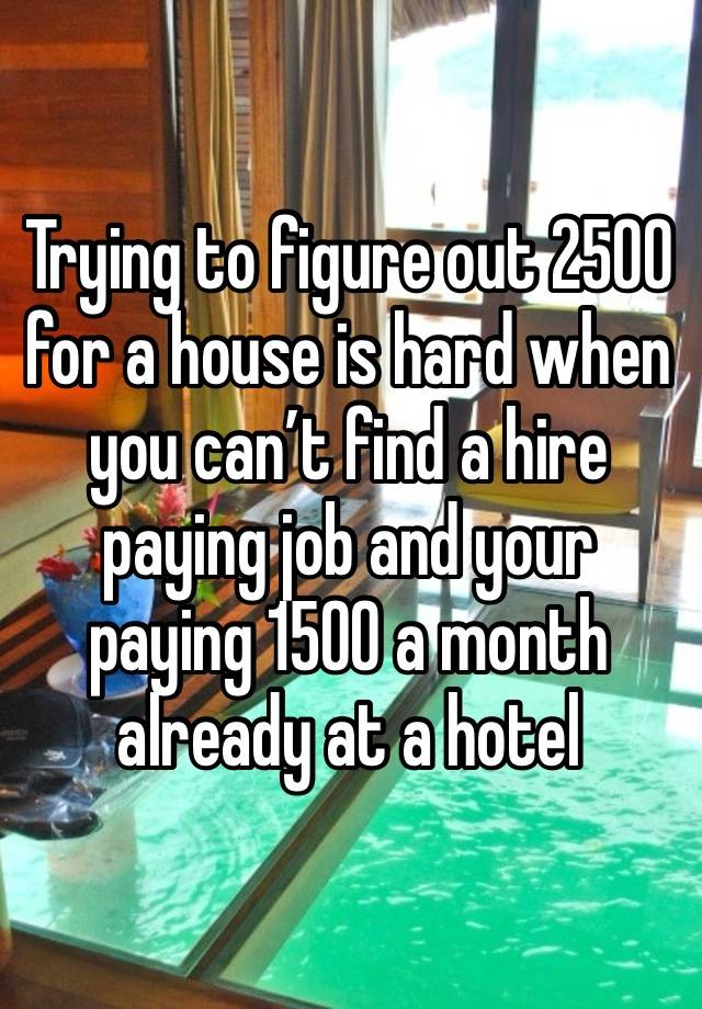 Trying to figure out 2500 for a house is hard when you can’t find a hire paying job and your paying 1500 a month already at a hotel