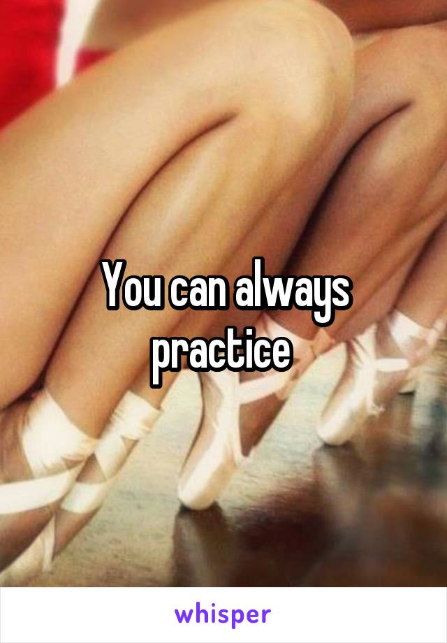 You can always practice 