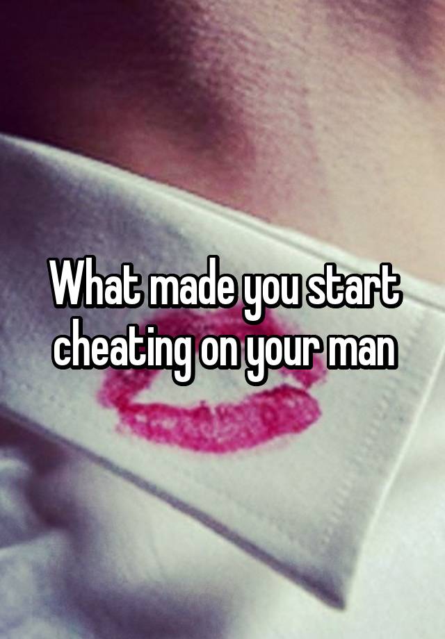 What made you start cheating on your man