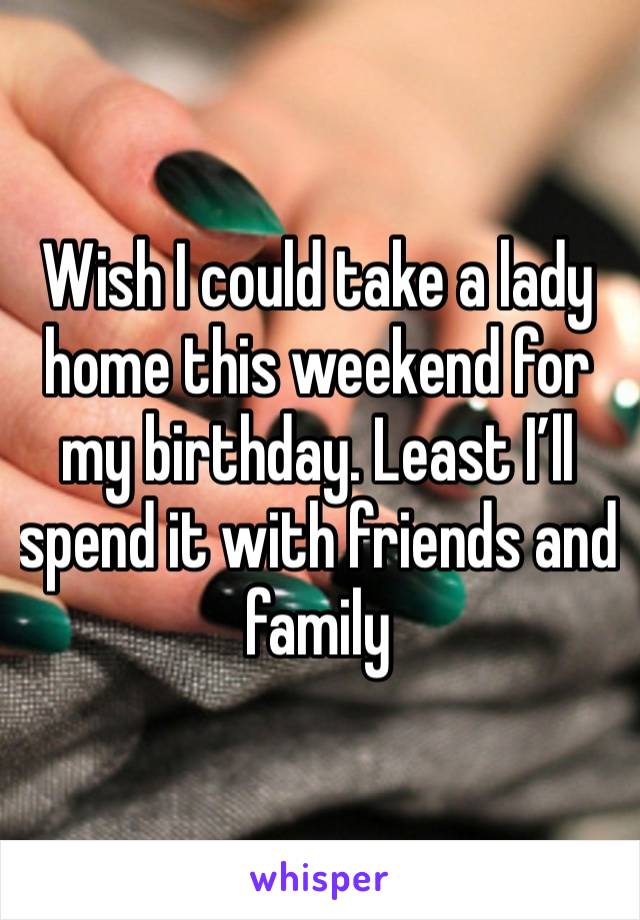 Wish I could take a lady home this weekend for my birthday. Least I’ll spend it with friends and family