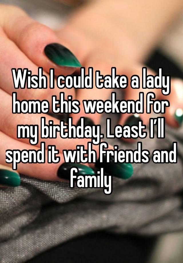 Wish I could take a lady home this weekend for my birthday. Least I’ll spend it with friends and family