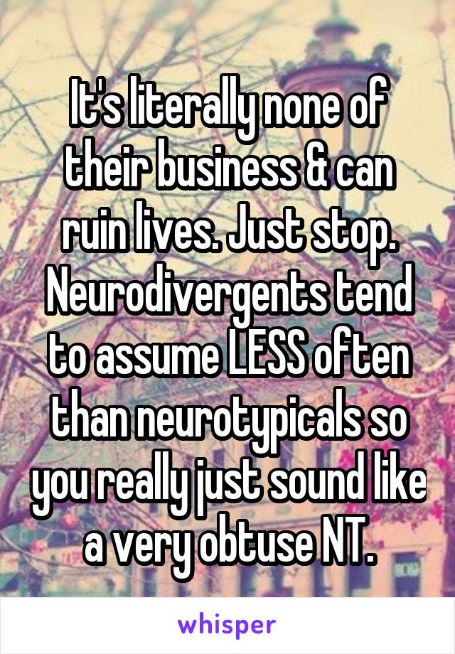 It's literally none of their business & can ruin lives. Just stop. Neurodivergents tend to assume LESS often than neurotypicals so you really just sound like a very obtuse NT.