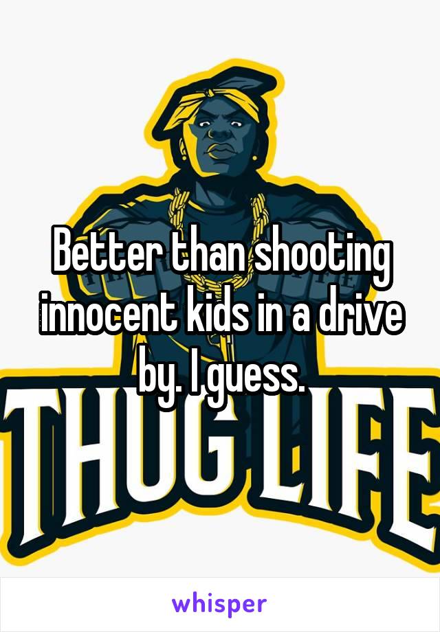 Better than shooting innocent kids in a drive by. I guess.
