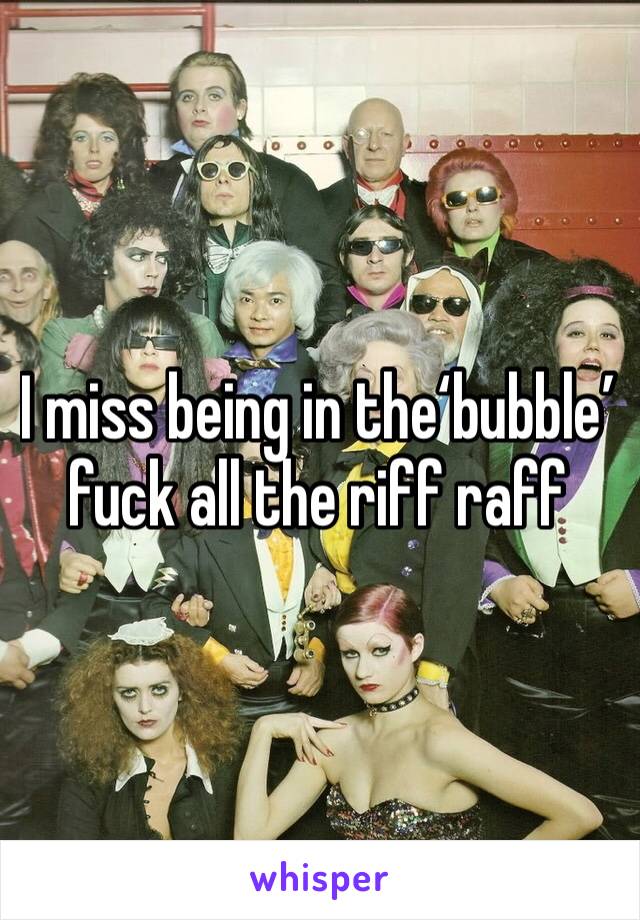 I miss being in the‘bubble’ fuck all the riff raff