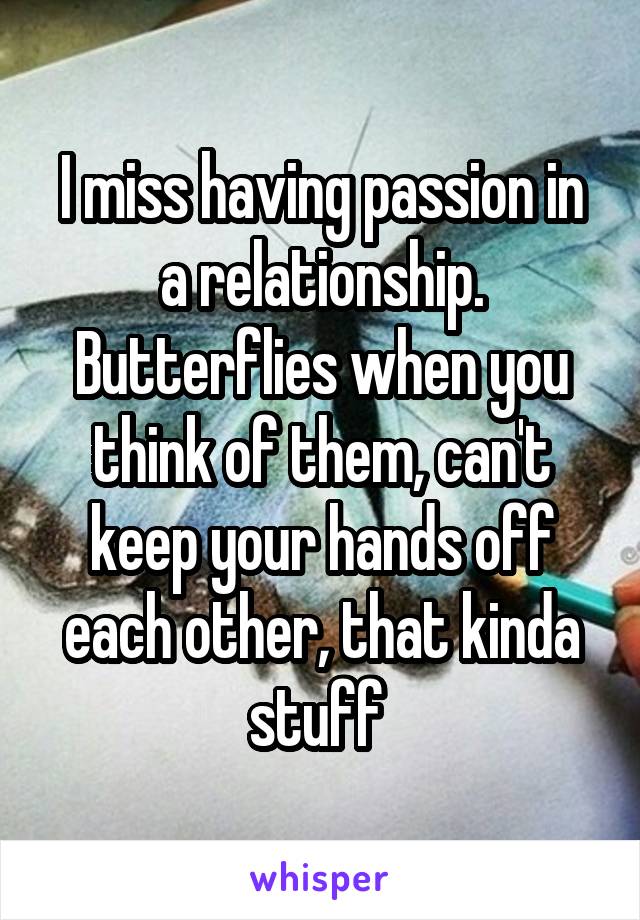 I miss having passion in a relationship. Butterflies when you think of them, can't keep your hands off each other, that kinda stuff 