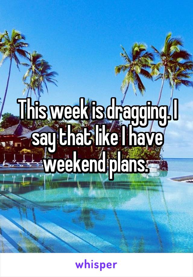 This week is dragging. I say that like I have weekend plans. 